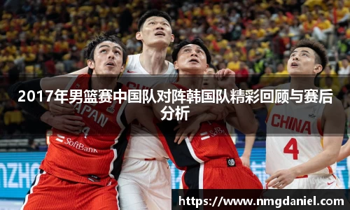 2017年男篮赛中国队对阵韩国队精彩回顾与赛后分析